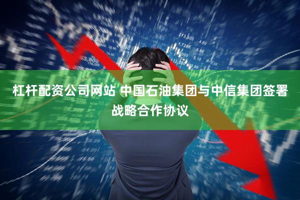 杠杆配资公司网站 中国石油集团与中信集团签署战略合作协议