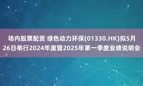 场内股票配资 绿色动力环保(01330.HK)拟5月26日举行2024年度暨2025年第一季度业绩说明会