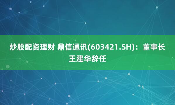 炒股配资理财 鼎信通讯(603421.SH)：董事长王建华辞任