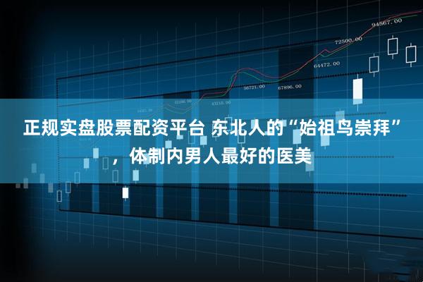 正规实盘股票配资平台 东北人的“始祖鸟崇拜”，体制内男人最好的医美