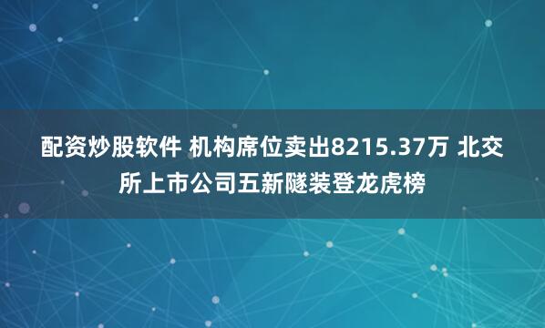 配资炒股软件 机构席位卖出8215.37万 北交所上市公司五新隧装登龙虎榜