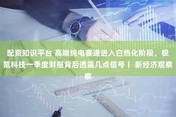 配资知识平台 高端纯电赛道进入白热化阶段，极氪科技一季度财报背后透露几点信号丨 新经济观察