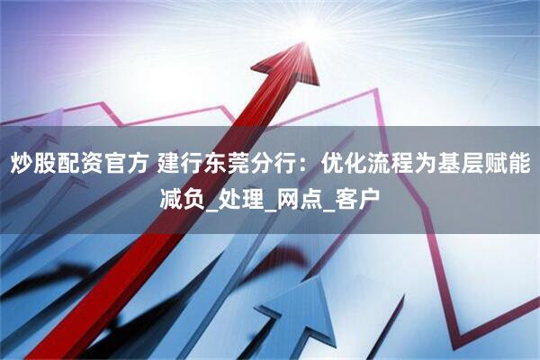 炒股配资官方 建行东莞分行：优化流程为基层赋能减负_处理_网点_客户