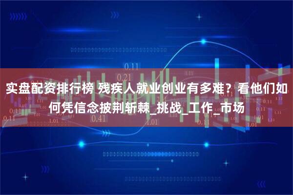 实盘配资排行榜 残疾人就业创业有多难？看他们如何凭信念披荆斩棘_挑战_工作_市场