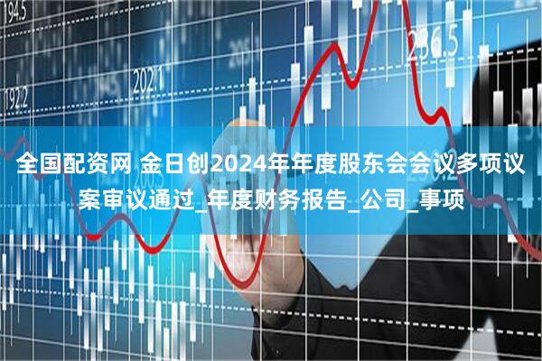 全国配资网 金日创2024年年度股东会会议多项议案审议通过_年度财务报告_公司_事项