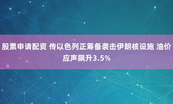 股票申请配资 传以色列正筹备袭击伊朗核设施 油价应声飙升3.5%