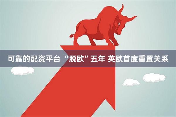 可靠的配资平台 “脱欧”五年 英欧首度重置关系