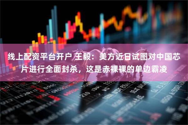 线上配资平台开户 王毅：美方近日试图对中国芯片进行全面封杀，这是赤裸裸的单边霸凌