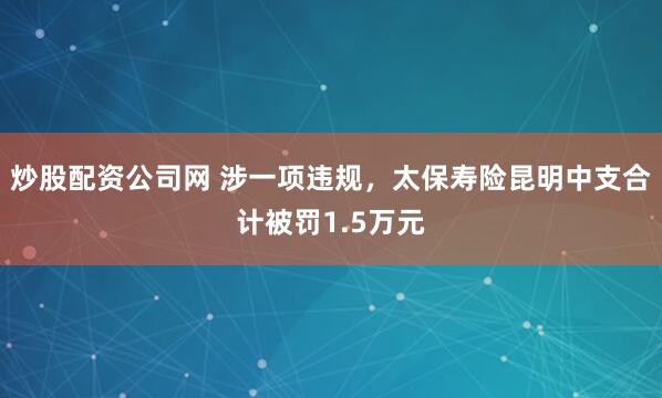 炒股配资公司网 涉一项违规，太保寿险昆明中支合计被罚1.5万元