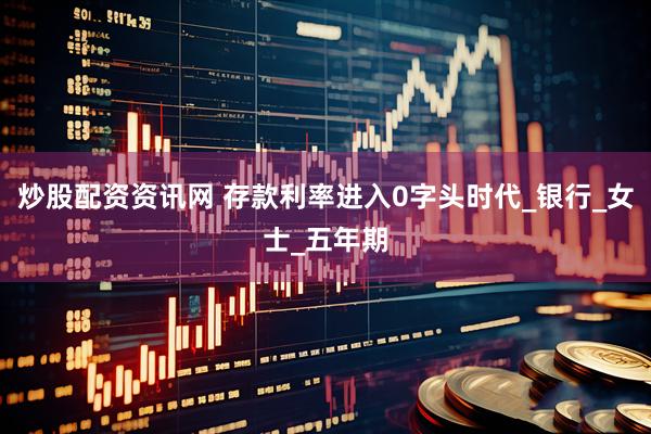 炒股配资资讯网 存款利率进入0字头时代_银行_女士_五年期