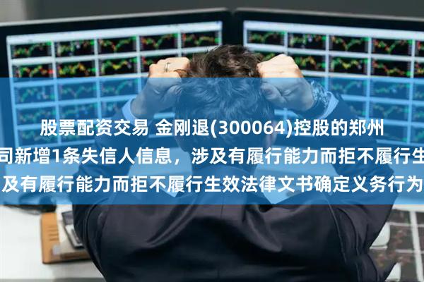 股票配资交易 金刚退(300064)控股的郑州华晶超硬材料销售有限公司新增1条失信人信息，涉及有履行能力而拒不履行生效法律文书确定义务行为