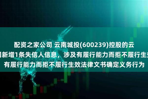 配资之家公司 云南城投(600239)控股的云南城投园林园艺有限公司新增1条失信人信息，涉及有履行能力而拒不履行生效法律文书确定义务行为