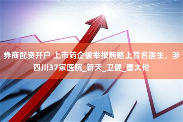 券商配资开户 上市药企被举报贿赂上百名医生，涉四川37家医院_新天_卫健_董大伦