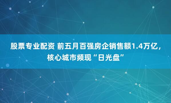 股票专业配资 前五月百强房企销售额1.4万亿，核心城市频现“日光盘”