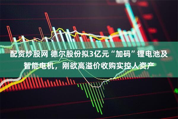 配资炒股网 德尔股份拟3亿元“加码”锂电池及智能电机，刚欲高溢价收购实控人资产