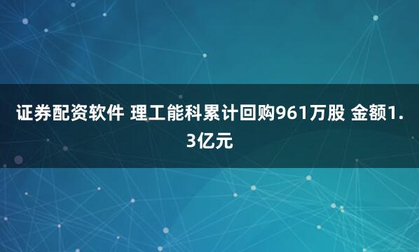 证券配资软件 理工能科累计回购961万股 金额1.3亿元