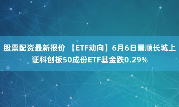 股票配资最新报价 【ETF动向】6月6日景顺长城上证科创板50成份ETF基金跌0.29%
