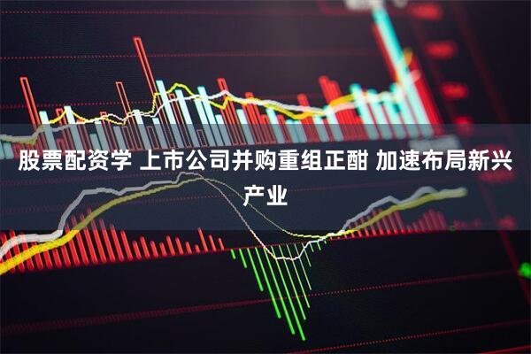 股票配资学 上市公司并购重组正酣 加速布局新兴产业