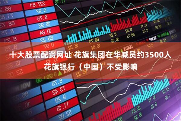 十大股票配资网址 花旗集团在华减员约3500人花旗银行（中国）不受影响