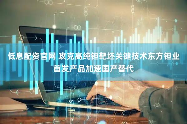 低息配资官网 攻克高纯钽靶坯关键技术东方钽业首发产品加速国产替代
