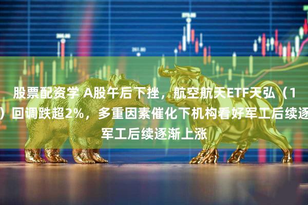 股票配资学 A股午后下挫，航空航天ETF天弘（159241）回调跌超2%，多重因素催化下机构看好军工后续逐渐上涨
