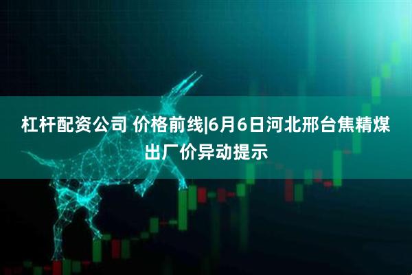 杠杆配资公司 价格前线|6月6日河北邢台焦精煤出厂价异动提示