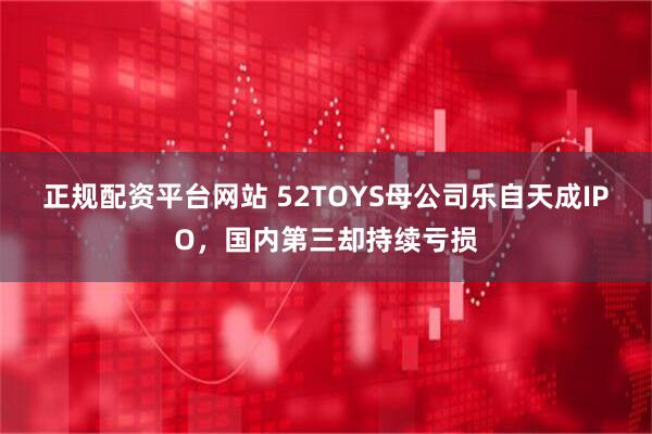 正规配资平台网站 52TOYS母公司乐自天成IPO，国内第三却持续亏损