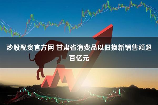 炒股配资官方网 甘肃省消费品以旧换新销售额超百亿元