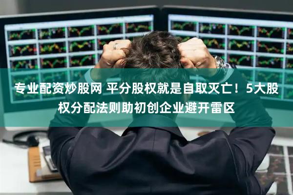 专业配资炒股网 平分股权就是自取灭亡！5大股权分配法则助初创企业避开雷区