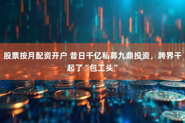 股票按月配资开户 昔日千亿私募九鼎投资，跨界干起了“包工头”