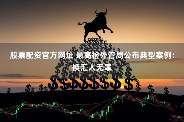 股票配资官方网址 最高检外管局公布典型案例：换汇人无罪