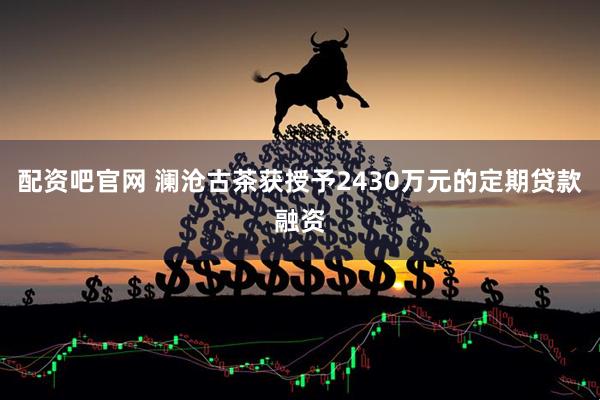 配资吧官网 澜沧古茶获授予2430万元的定期贷款融资