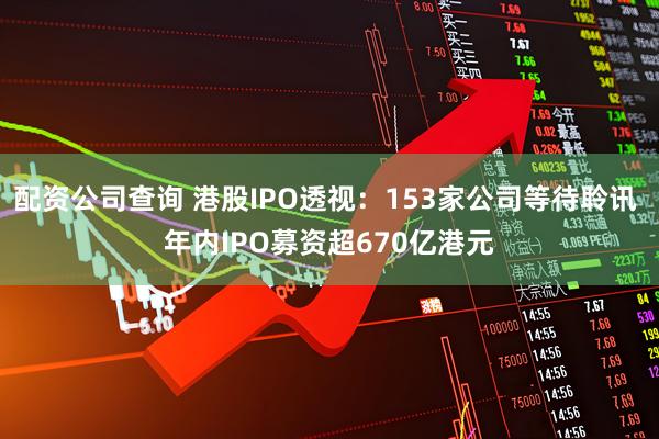 配资公司查询 港股IPO透视：153家公司等待聆讯 年内IPO募资超670亿港元