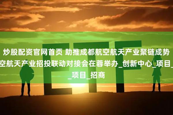 炒股配资官网首页 助推成都航空航天产业聚链成势，航空航天产业招投联动对接会在蓉举办_创新中心_项目_招商