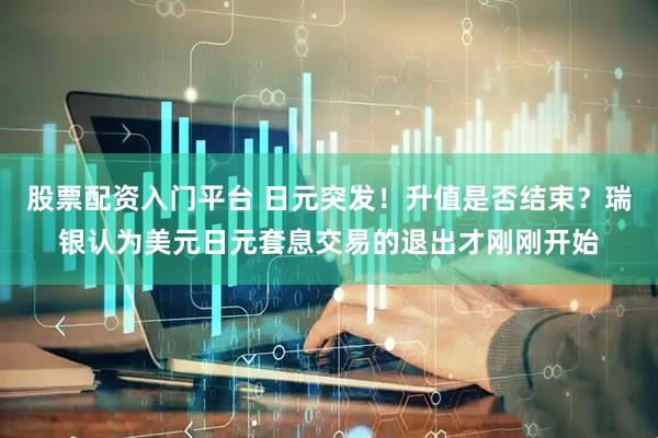 股票配资入门平台 日元突发！升值是否结束？瑞银认为美元日元套息交易的退出才刚刚开始