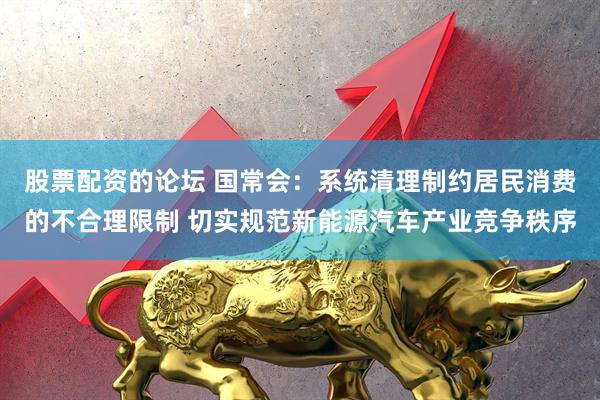 股票配资的论坛 国常会：系统清理制约居民消费的不合理限制 切实规范新能源汽车产业竞争秩序