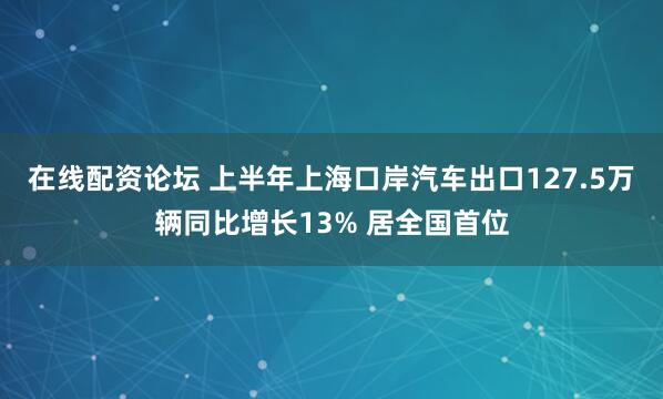 在线配资论坛 上半年上海口岸汽车出口127.5万辆同比增长13% 居全国首位