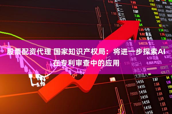 股票配资代理 国家知识产权局：将进一步探索AI在专利审查中的应用