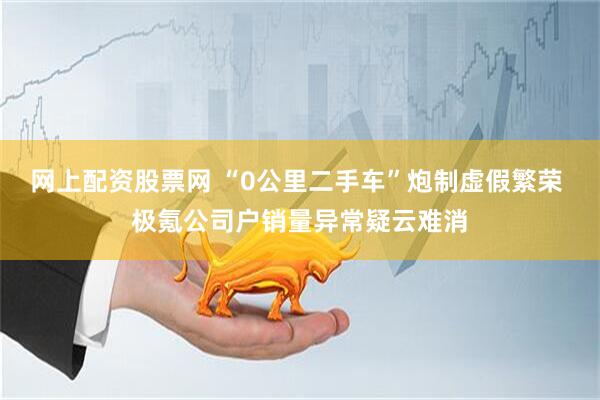 网上配资股票网 “0公里二手车”炮制虚假繁荣 极氪公司户销量异常疑云难消