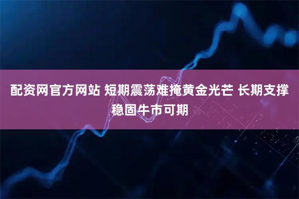 配资网官方网站 短期震荡难掩黄金光芒 长期支撑稳固牛市可期