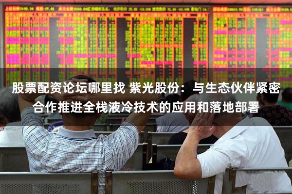 股票配资论坛哪里找 紫光股份：与生态伙伴紧密合作推进全栈液冷技术的应用和落地部署